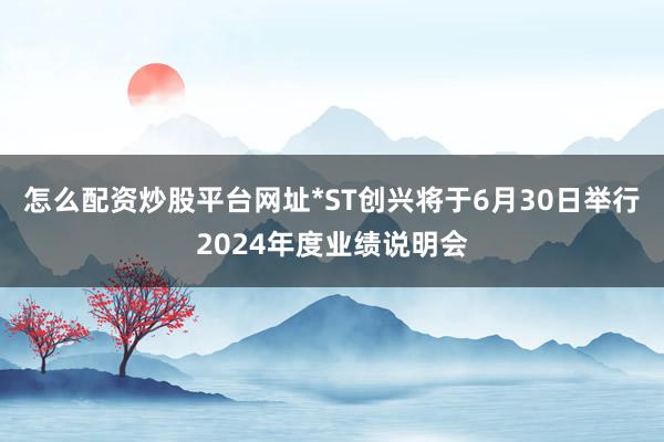 怎么配资炒股平台网址*ST创兴将于6月30日举行2024年度业绩说明会