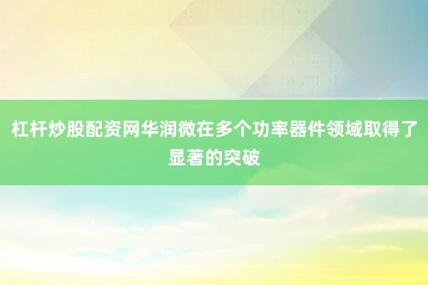 杠杆炒股配资网华润微在多个功率器件领域取得了显著的突破