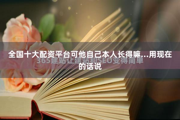 全国十大配资平台可他自己本人长得嘛...用现在的话说