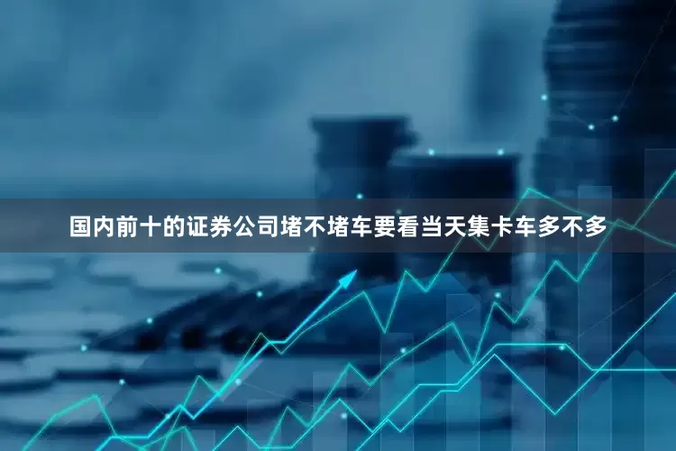 国内前十的证券公司堵不堵车要看当天集卡车多不多