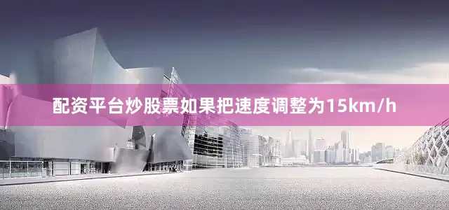 配资平台炒股票如果把速度调整为15km/h