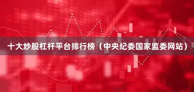 十大炒股杠杆平台排行榜（中央纪委国家监委网站）