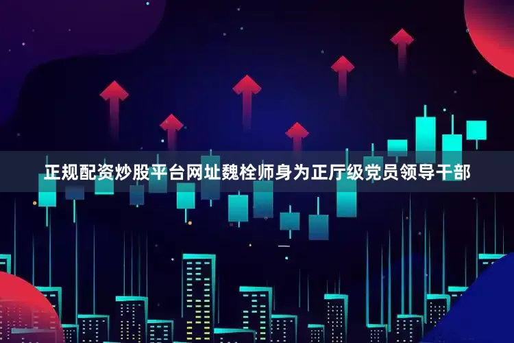 正规配资炒股平台网址　　魏栓师身为正厅级党员领导干部