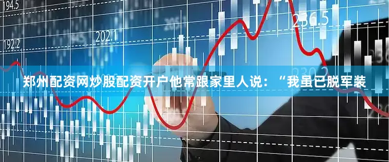 郑州配资网炒股配资开户他常跟家里人说：“我虽已脱军装