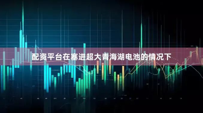 配资平台在塞进超大青海湖电池的情况下