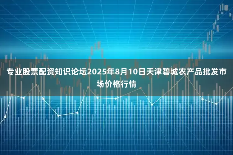 专业股票配资知识论坛2025年8月10日天津碧城农产品批发市场价格行情