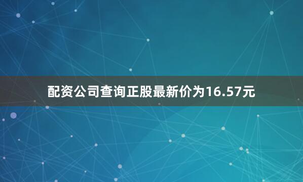 配资公司查询正股最新价为16.57元