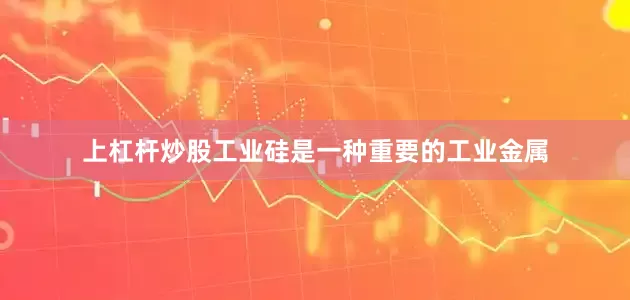 上杠杆炒股工业硅是一种重要的工业金属