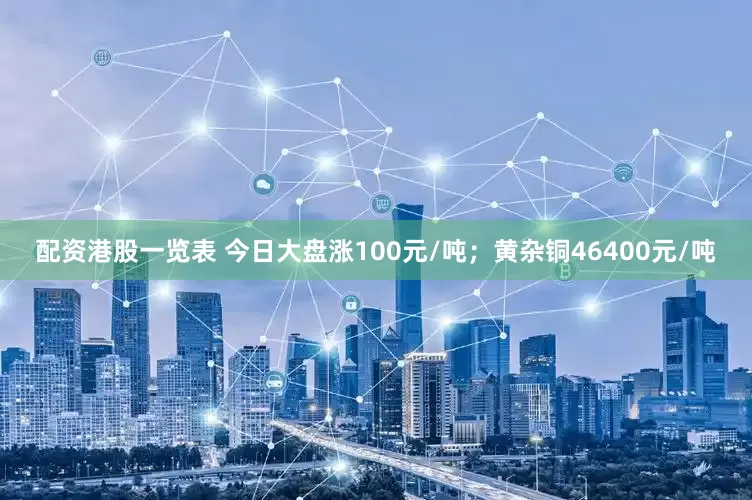 配资港股一览表 今日大盘涨100元/吨；黄杂铜46400元/吨