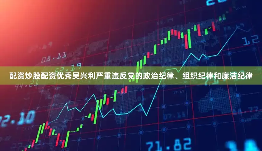 配资炒股配资优秀吴兴利严重违反党的政治纪律、组织纪律和廉洁纪律