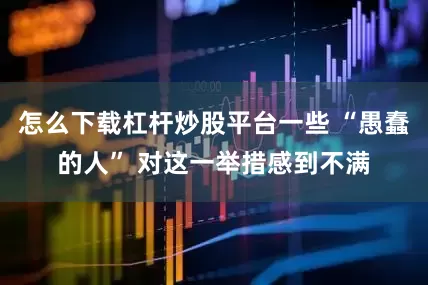 怎么下载杠杆炒股平台一些 “愚蠢的人” 对这一举措感到不满