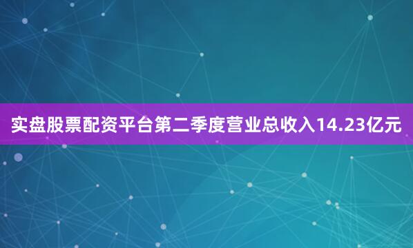 实盘股票配资平台第二季度营业总收入14.23亿元