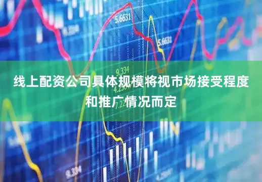 线上配资公司具体规模将视市场接受程度和推广情况而定