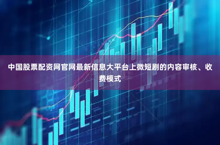 中国股票配资网官网最新信息大平台上微短剧的内容审核、收费模式