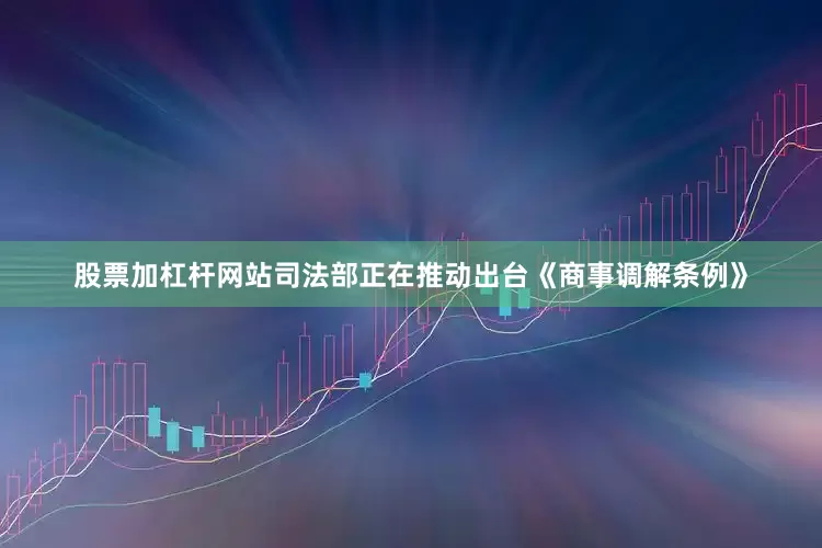 股票加杠杆网站司法部正在推动出台《商事调解条例》