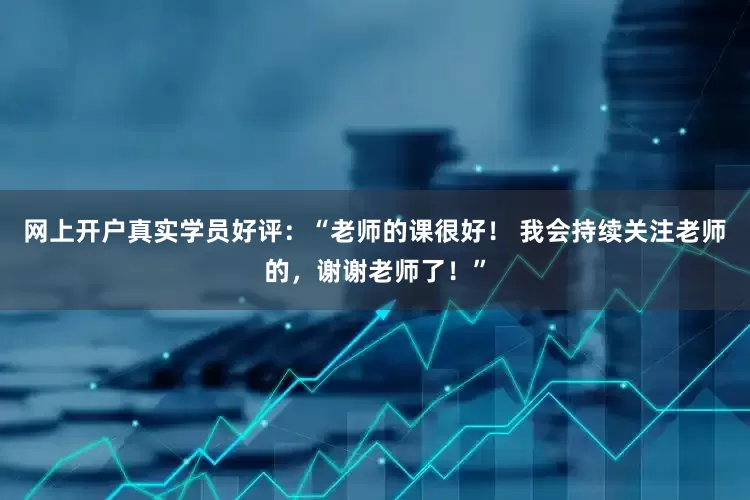网上开户真实学员好评：“老师的课很好！ 我会持续关注老师的，谢谢老师了！”
