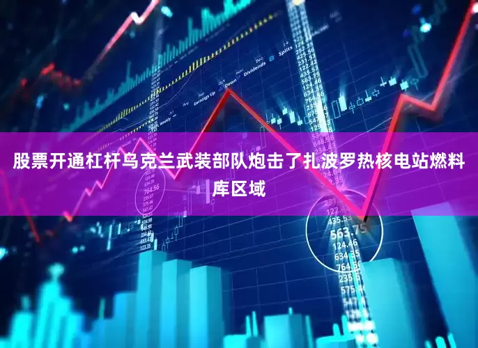 股票开通杠杆乌克兰武装部队炮击了扎波罗热核电站燃料库区域