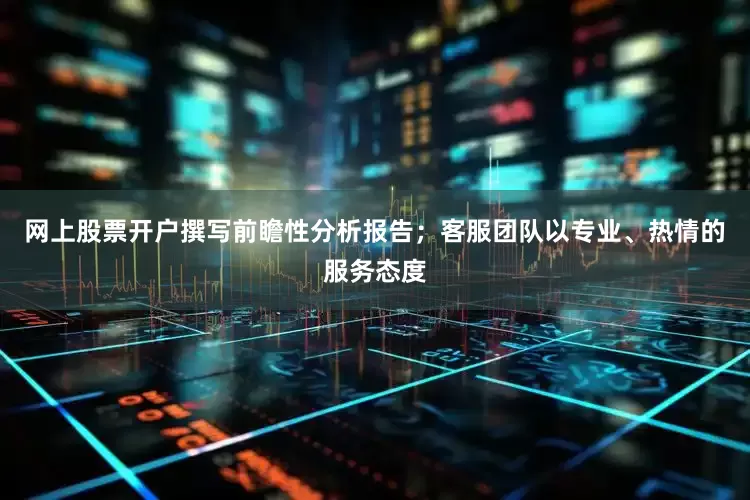 网上股票开户撰写前瞻性分析报告；客服团队以专业、热情的服务态度
