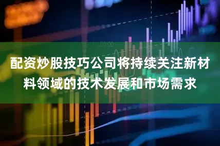 配资炒股技巧公司将持续关注新材料领域的技术发展和市场需求