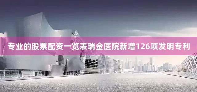 专业的股票配资一览表瑞金医院新增126项发明专利