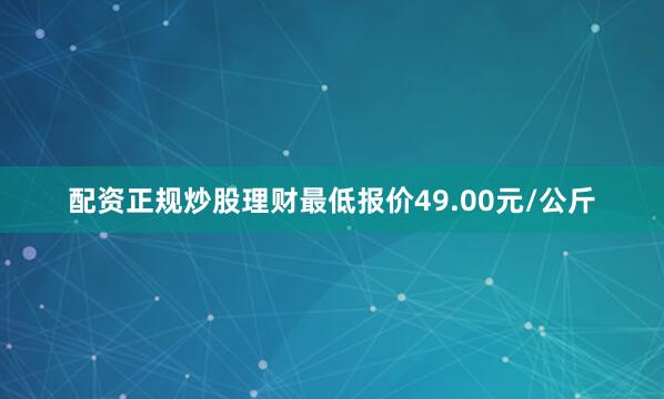 配资正规炒股理财最低报价49.00元/公斤