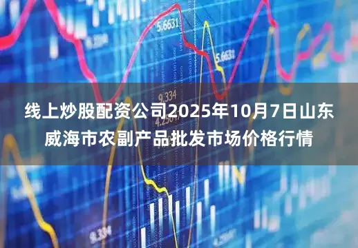 线上炒股配资公司2025年10月7日山东威海市农副产品批发市场价格行情
